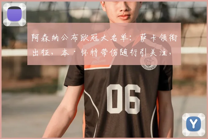 阿森纳公布欧冠大名单：萨卡领衔出征，本·怀特带伤随行引关注，最新伤情解读