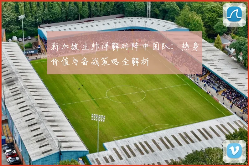 新加坡主帅详解对阵中国队:热身价值与备战策略全解析