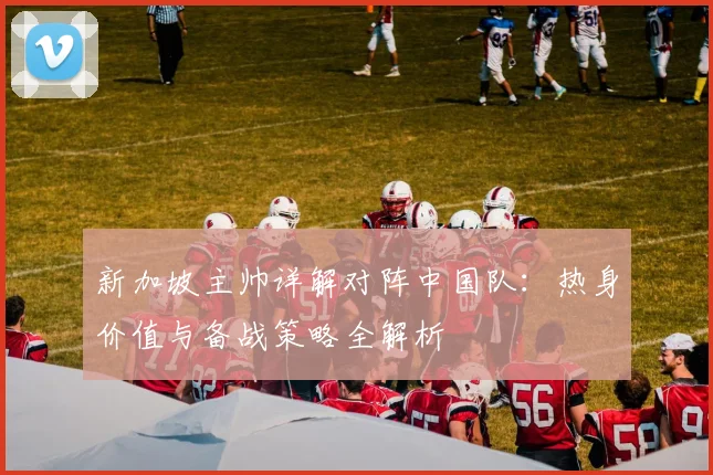新加坡主帅详解对阵中国队：热身价值与备战策略全解析