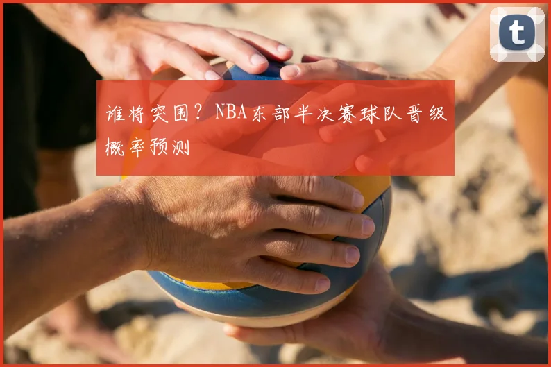 谁将突围？NBA东部半决赛球队晋级概率预测