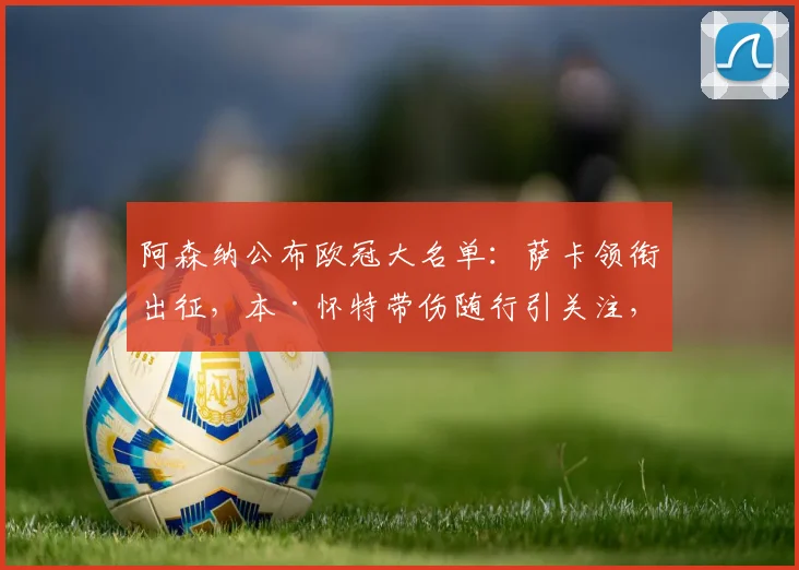 阿森纳公布欧冠大名单：萨卡领衔出征，本·怀特带伤随行引关注，最新伤情解读