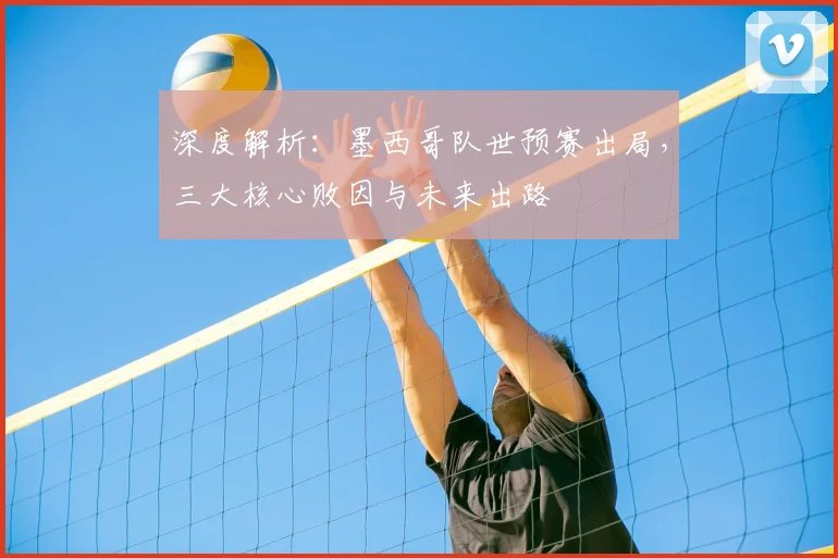 深度解析:墨西哥队世预赛出局,三大核心败因与未来出路
