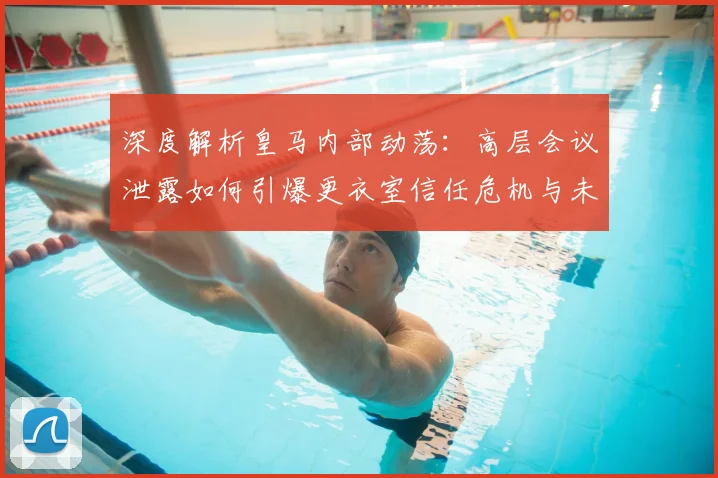 深度解析皇马内部动荡:高层会议泄露如何引爆更衣室信任危机与未来走向
