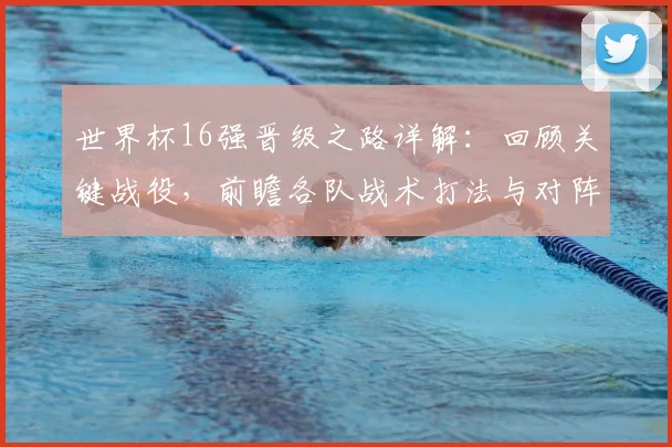 世界杯16强晋级之路详解：回顾关键战役，前瞻各队战术打法与对阵形势