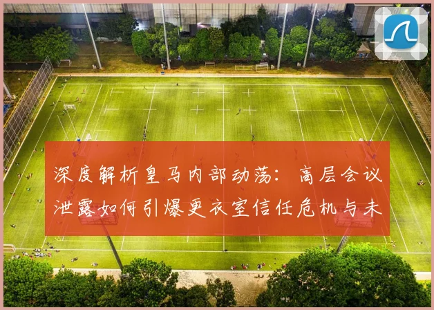 深度解析皇马内部动荡：高层会议泄露如何引爆更衣室信任危机与未来走向