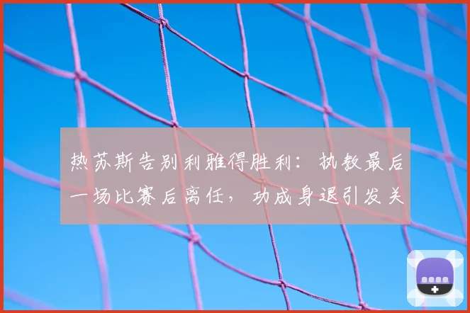 热苏斯告别利雅得胜利：执教最后一场比赛后离任，功成身退引发关注