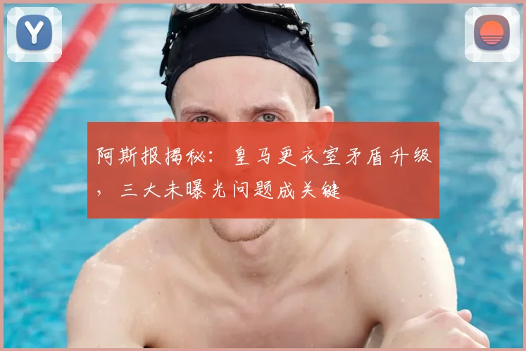 阿斯报揭秘：皇马更衣室矛盾升级，三大未曝光问题成关键
